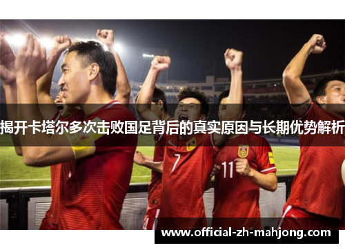 揭开卡塔尔多次击败国足背后的真实原因与长期优势解析