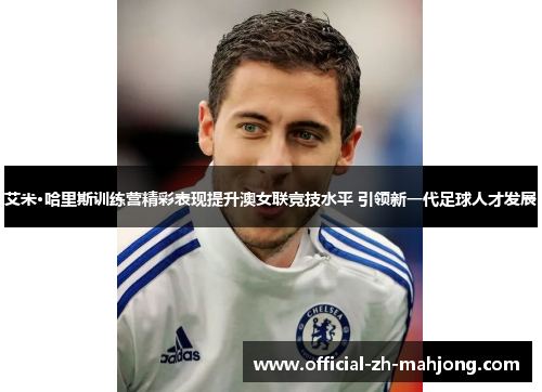 艾米·哈里斯训练营精彩表现提升澳女联竞技水平 引领新一代足球人才发展 艾米·哈里斯训练营精彩表现提升澳女联竞技水平 引领新一代足球人才发展