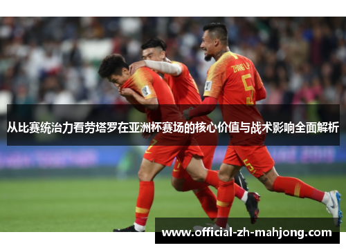 从比赛统治力看劳塔罗在亚洲杯赛场的核心价值与战术影响全面解析