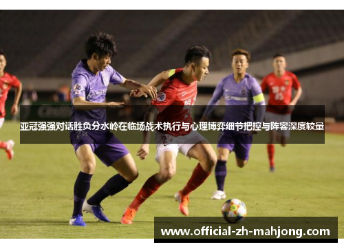 亚冠强强对话胜负分水岭在临场战术执行与心理博弈细节把控与阵容深度较量 亚冠强强对话胜负分水岭在临场战术执行与心理博弈细节把控与阵容深度较量