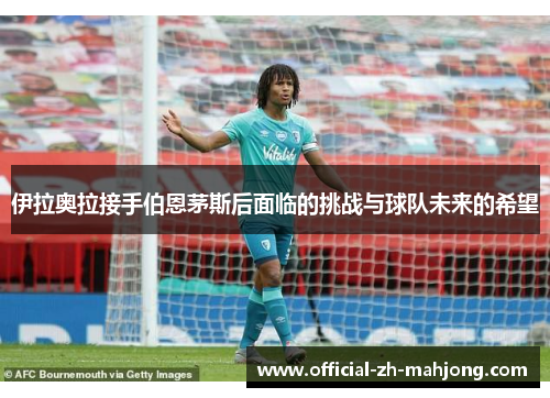 伊拉奥拉接手伯恩茅斯后面临的挑战与球队未来的希望 伊拉奥拉接手伯恩茅斯后面临的挑战与球队未来的希望