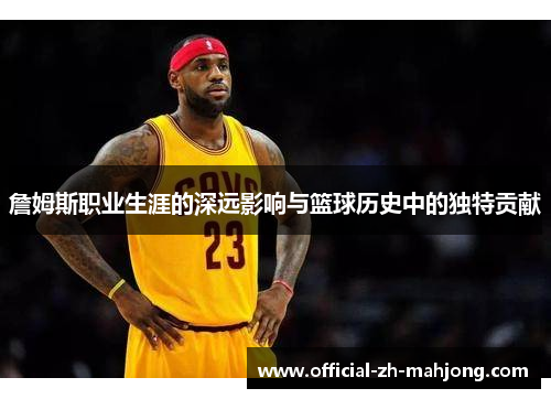 詹姆斯职业生涯的深远影响与篮球历史中的独特贡献