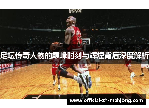 足坛传奇人物的巅峰时刻与辉煌背后深度解析