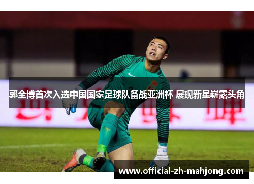 郭全博首次入选中国国家足球队备战亚洲杯 展现新星崭露头角 郭全博首次入选中国国家足球队备战亚洲杯 展现新星崭露头角