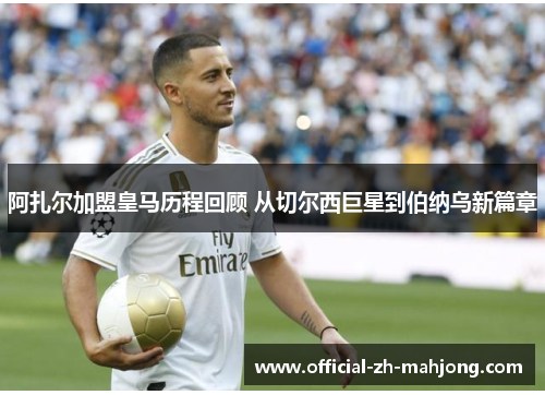 阿扎尔加盟皇马历程回顾 从切尔西巨星到伯纳乌新篇章