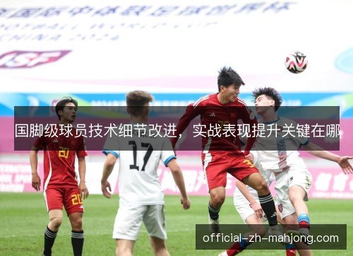 国脚级球员技术细节改进，实战表现提升关键在哪
