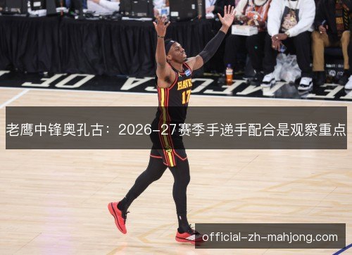 老鹰中锋奥孔古：2026-27赛季手递手配合是观察重点